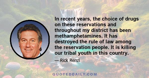 In recent years, the choice of drugs on these reservations and throughout my district has been methamphetamines. It has destroyed the rule of law among the reservation people. It is killing our tribal youth in this