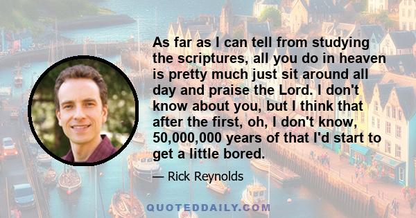 As far as I can tell from studying the scriptures, all you do in heaven is pretty much just sit around all day and praise the Lord. I don't know about you, but I think that after the first, oh, I don't know, 50,000,000