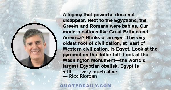 A legacy that powerful does not disappear. Next to the Egyptians, the Greeks and Romans were babies. Our modern nations like Great Britain and America? Blinks of an eye...The very oldest root of civilization, at least