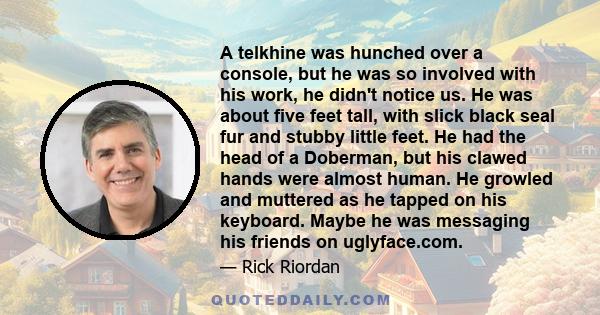 A telkhine was hunched over a console, but he was so involved with his work, he didn't notice us. He was about five feet tall, with slick black seal fur and stubby little feet. He had the head of a Doberman, but his