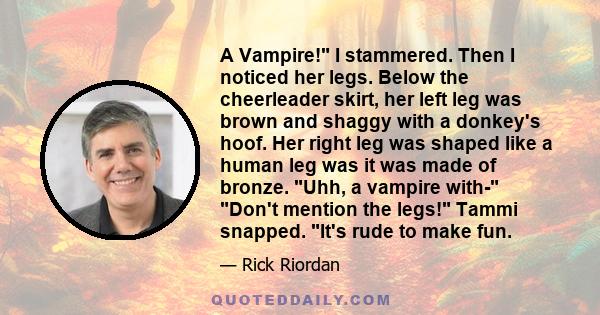 A Vampire! I stammered. Then I noticed her legs. Below the cheerleader skirt, her left leg was brown and shaggy with a donkey's hoof. Her right leg was shaped like a human leg was it was made of bronze. Uhh, a vampire