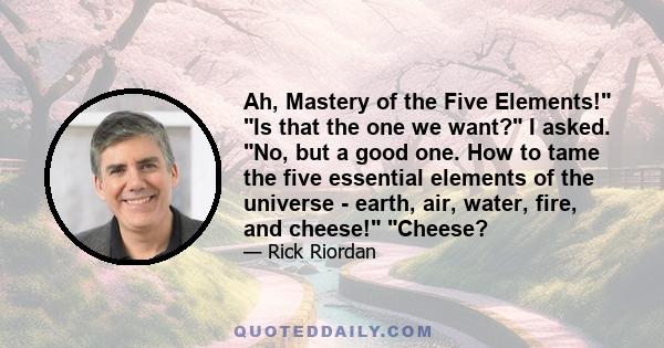 Ah, Mastery of the Five Elements! Is that the one we want? I asked. No, but a good one. How to tame the five essential elements of the universe - earth, air, water, fire, and cheese! Cheese?