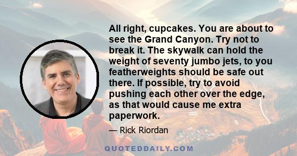 All right, cupcakes. You are about to see the Grand Canyon. Try not to break it. The skywalk can hold the weight of seventy jumbo jets, to you featherweights should be safe out there. If possible, try to avoid pushing