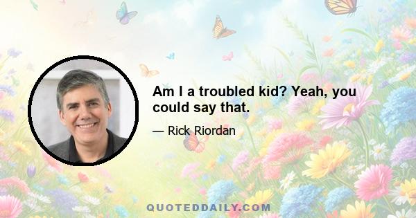 Am I a troubled kid? Yeah, you could say that.