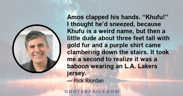 Amos clapped his hands. “Khufu!” I thought he’d sneezed, because Khufu is a weird name, but then a little dude about three feet tall with gold fur and a purple shirt came clambering down the stairs. It took me a second