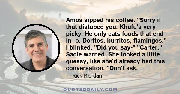 Amos sipped his coffee. Sorry if that distubed you. Khufu's very picky. He only eats foods that end in -o. Doritos, burritos, flamingos. I blinked. Did you say- Carter, Sadie warned. She looked a little queasy, like