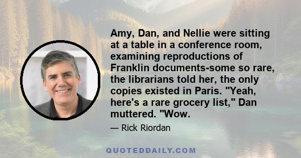 Amy, Dan, and Nellie were sitting at a table in a conference room, examining reproductions of Franklin documents-some so rare, the librarians told her, the only copies existed in Paris. Yeah, here's a rare grocery list, 