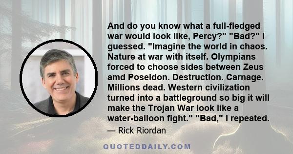 And do you know what a full-fledged war would look like, Percy? Bad? I guessed. Imagine the world in chaos. Nature at war with itself. Olympians forced to choose sides between Zeus amd Poseidon. Destruction. Carnage.