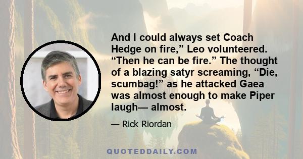 And I could always set Coach Hedge on fire,” Leo volunteered. “Then he can be fire.” The thought of a blazing satyr screaming, “Die, scumbag!” as he attacked Gaea was almost enough to make Piper laugh— almost.