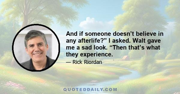 And if someone doesn’t believe in any afterlife?” I asked. Walt gave me a sad look. “Then that’s what they experience.