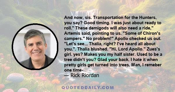 And now, sis. Transportation for the Hunters, you say? Good timing. I was just about ready to roll. These demigods will also need a ride, Artemis said, pointing to us. Some of Chiron's campers. No problem! Apollo