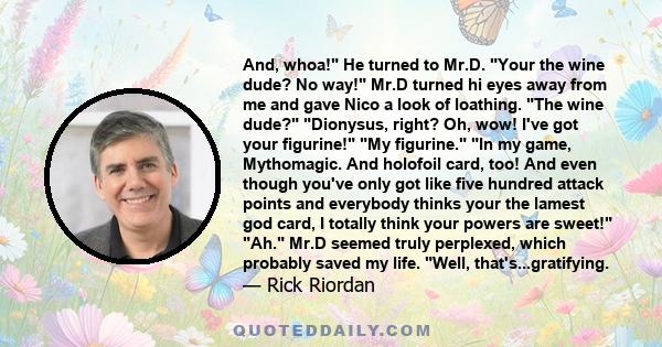 And, whoa! He turned to Mr.D. Your the wine dude? No way! Mr.D turned hi eyes away from me and gave Nico a look of loathing. The wine dude? Dionysus, right? Oh, wow! I've got your figurine! My figurine. In my game,