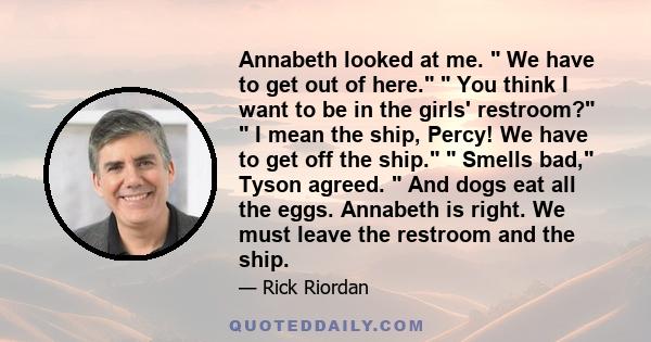 Annabeth looked at me.  We have to get out of here.  You think I want to be in the girls' restroom?  I mean the ship, Percy! We have to get off the ship.  Smells bad, Tyson agreed.  And dogs eat all the eggs. Annabeth