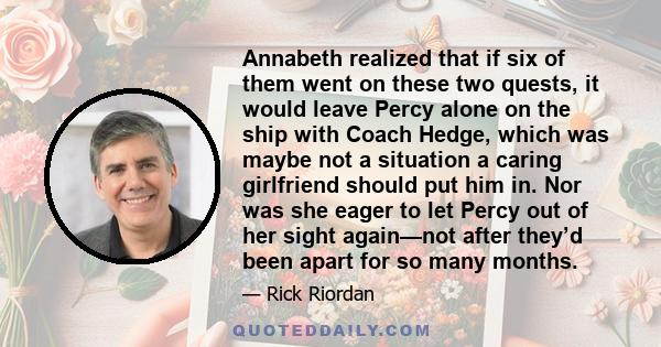 Annabeth realized that if six of them went on these two quests, it would leave Percy alone on the ship with Coach Hedge, which was maybe not a situation a caring girlfriend should put him in. Nor was she eager to let