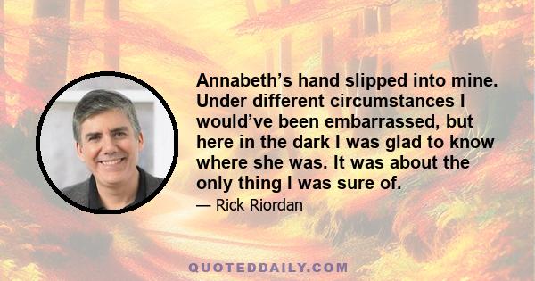 Annabeth’s hand slipped into mine. Under different circumstances I would’ve been embarrassed, but here in the dark I was glad to know where she was. It was about the only thing I was sure of.