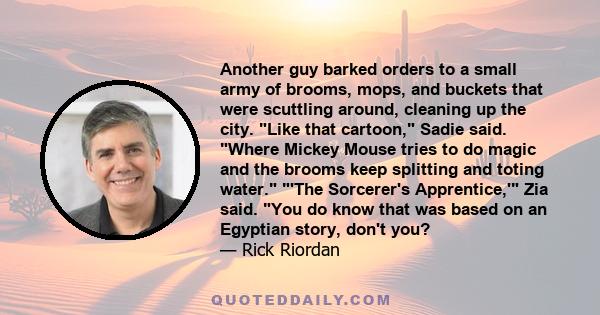 Another guy barked orders to a small army of brooms, mops, and buckets that were scuttling around, cleaning up the city. Like that cartoon, Sadie said. Where Mickey Mouse tries to do magic and the brooms keep splitting