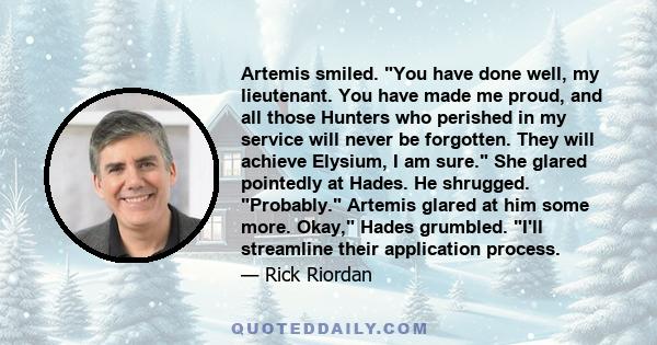 Artemis smiled. You have done well, my lieutenant. You have made me proud, and all those Hunters who perished in my service will never be forgotten. They will achieve Elysium, I am sure. She glared pointedly at Hades.