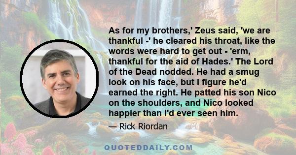 As for my brothers,' Zeus said, 'we are thankful -' he cleared his throat, like the words were hard to get out - 'erm, thankful for the aid of Hades.' The Lord of the Dead nodded. He had a smug look on his face, but I