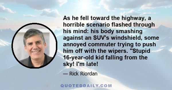 As he fell toward the highway, a horrible scenario flashed through his mind: his body smashing against an SUV's windshield, some annoyed commuter trying to push him off with the wipers. Stupid 16-year-old kid falling