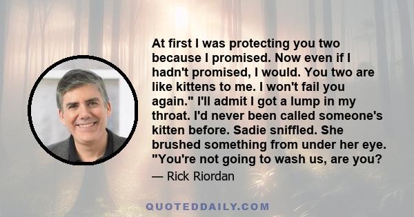 At first I was protecting you two because I promised. Now even if I hadn't promised, I would. You two are like kittens to me. I won't fail you again. I'll admit I got a lump in my throat. I'd never been called someone's 