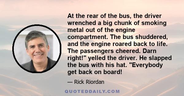 At the rear of the bus, the driver wrenched a big chunk of smoking metal out of the engine compartment. The bus shuddered, and the engine roared back to life. The passengers cheered. Darn right! yelled the driver. He