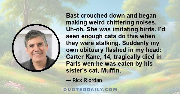 Bast crouched down and began making weird chittering noises. Uh-oh. She was imitating birds. I'd seen enough cats do this when they were stalking. Suddenly my own obituary flashed in my head: Carter Kane, 14, tragically 