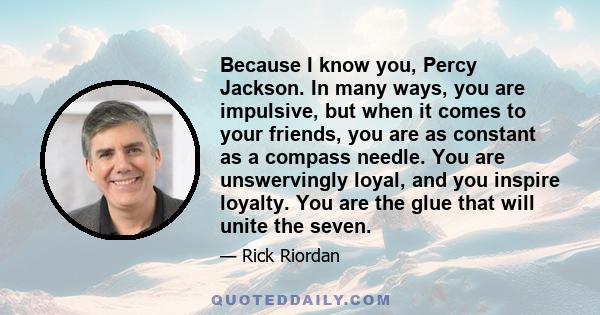 Because I know you, Percy Jackson. In many ways, you are impulsive, but when it comes to your friends, you are as constant as a compass needle. You are unswervingly loyal, and you inspire loyalty. You are the glue that