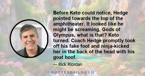 Before Keto could notice, Hedge pointed towards the top of the amphitheater. It looked like he might be screaming, Gods of Olympus, what is that? Keto turned. Coach Hedge promptly took off his fake foot and ninja-kicked 