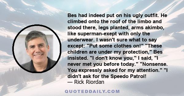 Bes had indeed put on his ugly outfit. He climbed onto the roof of the limbo and stood there, legs planted, arms akimbo, like superman-exept with only the underwear. I wasn't sure what to say except: Put some clothes