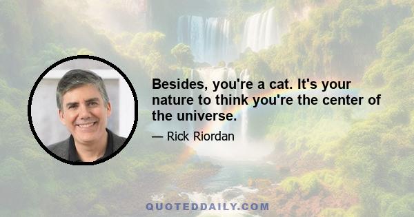 Besides, you're a cat. It's your nature to think you're the center of the universe.