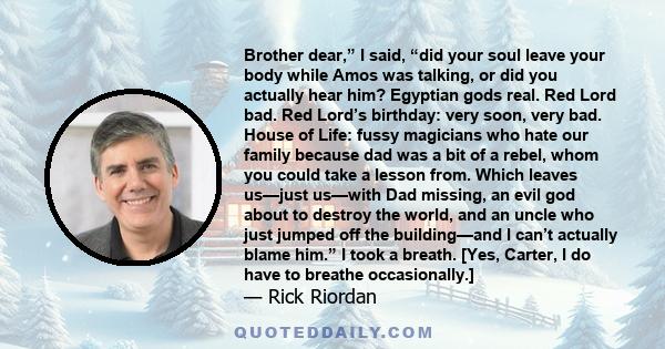 Brother dear,” I said, “did your soul leave your body while Amos was talking, or did you actually hear him? Egyptian gods real. Red Lord bad. Red Lord’s birthday: very soon, very bad. House of Life: fussy magicians who