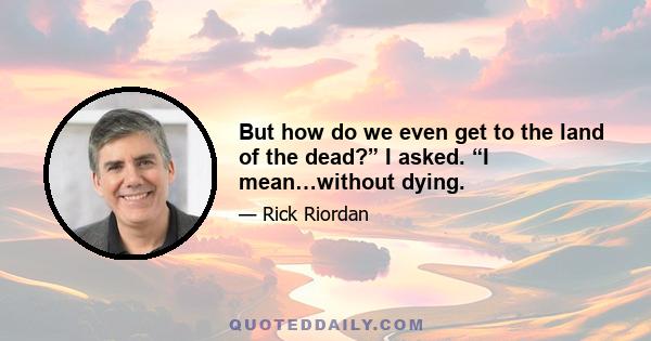 But how do we even get to the land of the dead?” I asked. “I mean…without dying.