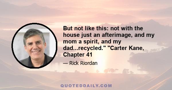 But not like this: not with the house just an afterimage, and my mom a spirit, and my dad...recycled. Carter Kane, Chapter 41