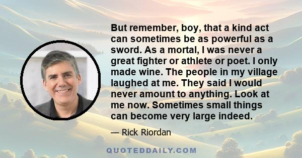 But remember, boy, that a kind act can sometimes be as powerful as a sword. As a mortal, I was never a great fighter or athlete or poet. I only made wine. The people in my village laughed at me. They said I would never