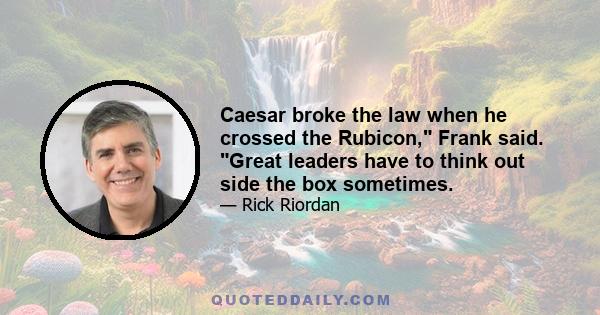 Caesar broke the law when he crossed the Rubicon, Frank said. Great leaders have to think out side the box sometimes.