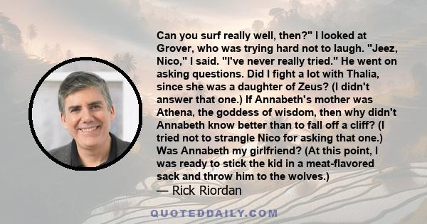 Can you surf really well, then? I looked at Grover, who was trying hard not to laugh. Jeez, Nico, I said. I've never really tried. He went on asking questions. Did I fight a lot with Thalia, since she was a daughter of