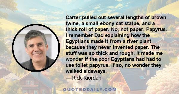 Carter pulled out several lengths of brown twine, a small ebony cat statue, and a thick roll of paper. No, not paper. Papyrus. I remember Dad explaining how the Egyptians made it from a river plant because they never