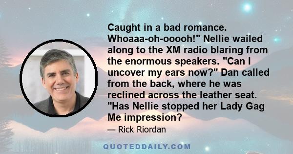 Caught in a bad romance. Whoaaa-oh-ooooh! Nellie wailed along to the XM radio blaring from the enormous speakers. Can I uncover my ears now? Dan called from the back, where he was reclined across the leather seat. Has