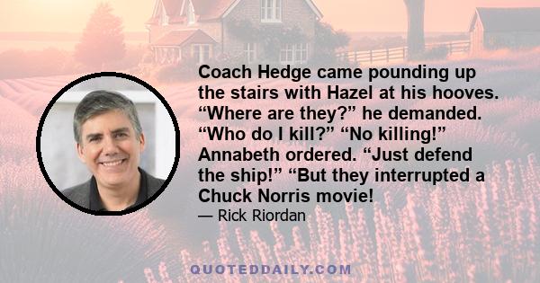 Coach Hedge came pounding up the stairs with Hazel at his hooves. “Where are they?” he demanded. “Who do I kill?” “No killing!” Annabeth ordered. “Just defend the ship!” “But they interrupted a Chuck Norris movie!