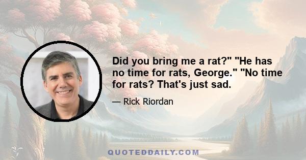 Did you bring me a rat? He has no time for rats, George. No time for rats? That's just sad.