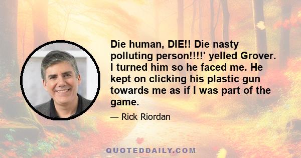 Die human, DIE!! Die nasty polluting person!!!!' yelled Grover. I turned him so he faced me. He kept on clicking his plastic gun towards me as if I was part of the game.