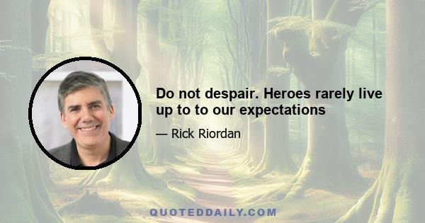 Do not despair. Heroes rarely live up to to our expectations