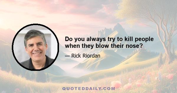 Do you always try to kill people when they blow their nose?