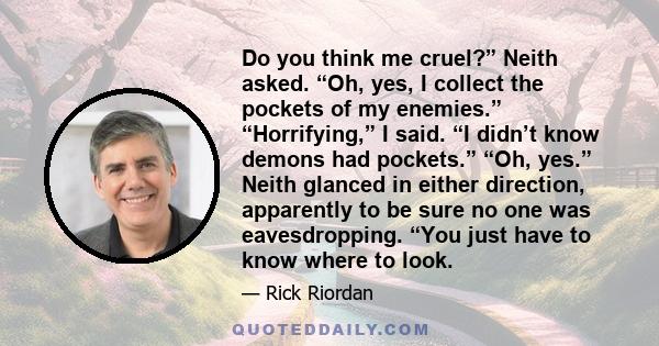 Do you think me cruel?” Neith asked. “Oh, yes, I collect the pockets of my enemies.” “Horrifying,” I said. “I didn’t know demons had pockets.” “Oh, yes.” Neith glanced in either direction, apparently to be sure no one