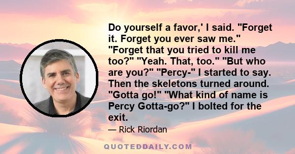 Do yourself a favor,' I said. Forget it. Forget you ever saw me. Forget that you tried to kill me too? Yeah. That, too. But who are you? Percy- I started to say. Then the skeletons turned around. Gotta go! What kind of