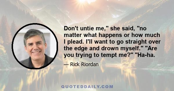 Don't untie me, she said, no matter what happens or how much I plead. I'll want to go straight over the edge and drown myself. Are you trying to tempt me? Ha-ha.