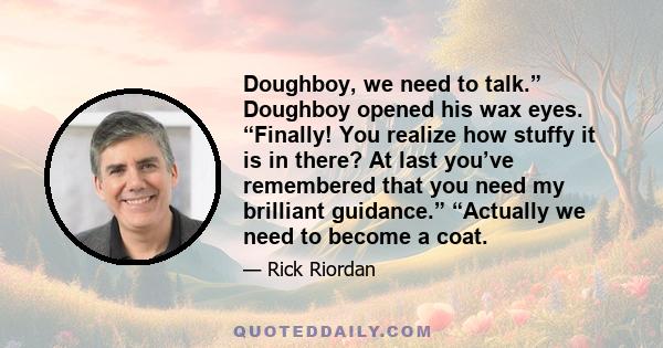 Doughboy, we need to talk.” Doughboy opened his wax eyes. “Finally! You realize how stuffy it is in there? At last you’ve remembered that you need my brilliant guidance.” “Actually we need to become a coat.