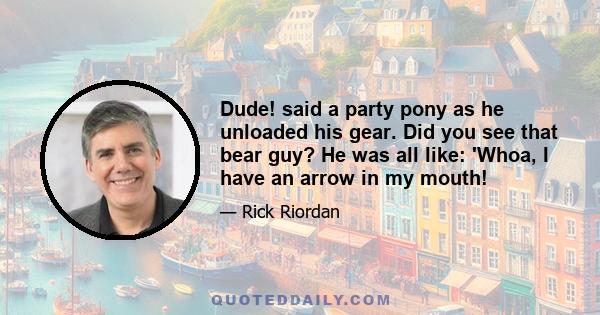 Dude! said a party pony as he unloaded his gear. Did you see that bear guy? He was all like: 'Whoa, I have an arrow in my mouth!