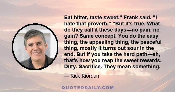 Eat bitter, taste sweet, Frank said. I hate that proverb. But it's true. What do they call it these days---no pain, no gain? Same concept. You do the easy thing, the appealing thing, the peaceful thing, mostly it turns