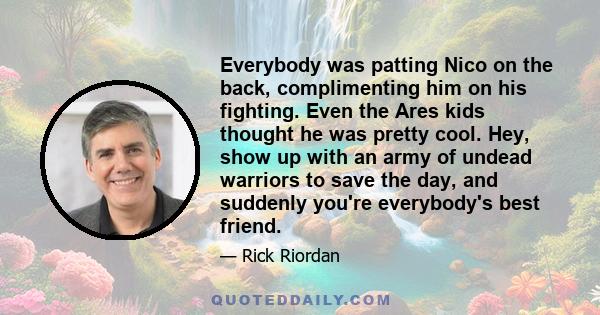 Everybody was patting Nico on the back, complimenting him on his fighting. Even the Ares kids thought he was pretty cool. Hey, show up with an army of undead warriors to save the day, and suddenly you're everybody's